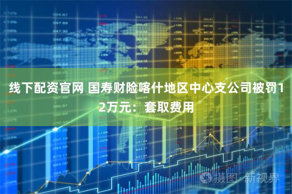 线下配资官网 国寿财险喀什地区中心支公司被罚12万元：套取费用