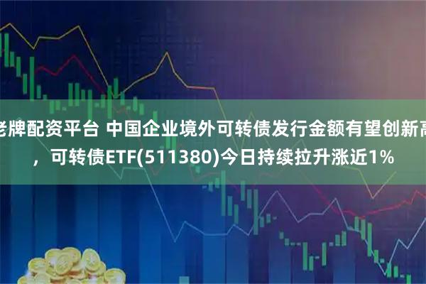 老牌配资平台 中国企业境外可转债发行金额有望创新高，可转债ETF(511380)今日持续拉升涨近1%