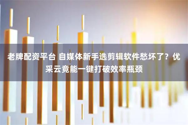 老牌配资平台 自媒体新手选剪辑软件愁坏了？优采云竟能一键打破效率瓶颈