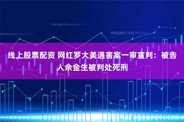 线上股票配资 网红罗大美遇害案一审宣判：被告人余金生被判处死刑