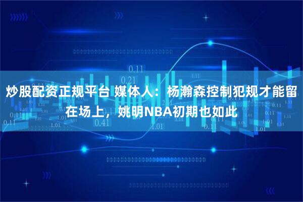 炒股配资正规平台 媒体人：杨瀚森控制犯规才能留在场上，姚明NBA初期也如此