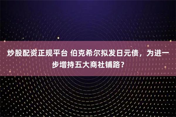 炒股配资正规平台 伯克希尔拟发日元债，为进一步增持五大商社铺路？