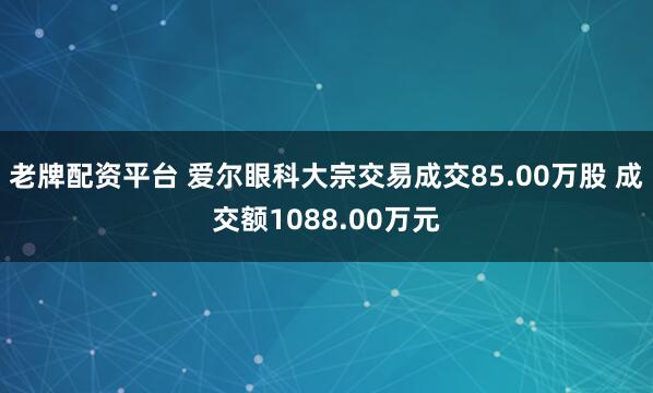 老牌配资平台 爱尔眼科大宗交易成交85.00万股 成交额1088.00万元