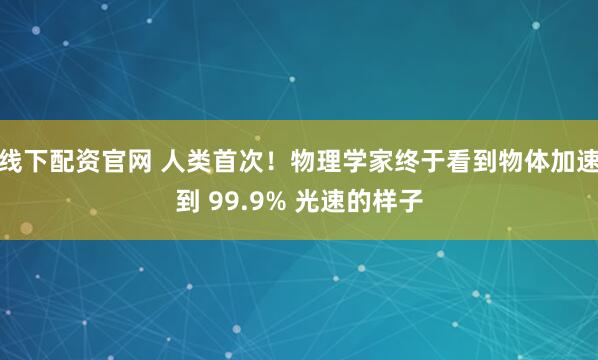 线下配资官网 人类首次！物理学家终于看到物体加速到 99.9% 光速的样子