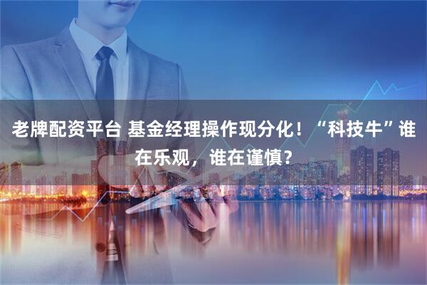 老牌配资平台 基金经理操作现分化！“科技牛”谁在乐观，谁在谨慎？