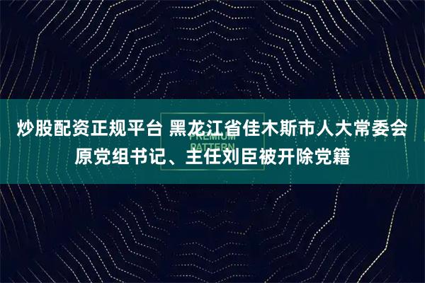 炒股配资正规平台 黑龙江省佳木斯市人大常委会原党组书记、主任刘臣被开除党籍