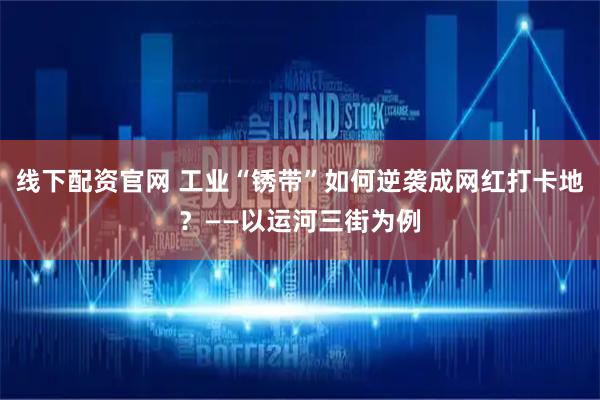 线下配资官网 工业“锈带”如何逆袭成网红打卡地？——以运河三街为例