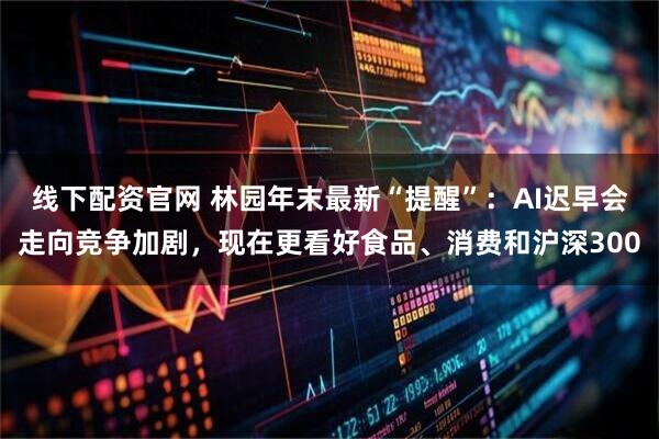 线下配资官网 林园年末最新“提醒”：AI迟早会走向竞争加剧，现在更看好食品、消费和沪深300
