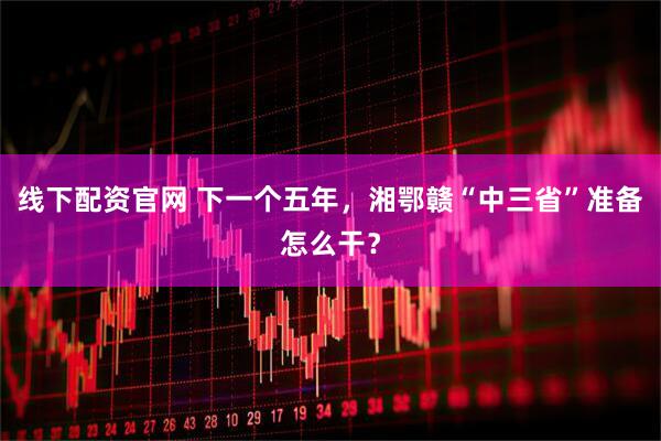 线下配资官网 下一个五年，湘鄂赣“中三省”准备怎么干？