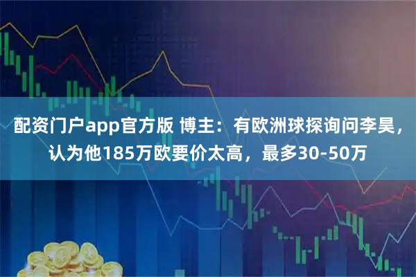 配资门户app官方版 博主：有欧洲球探询问李昊，认为他185万欧要价太高，最多30-50万