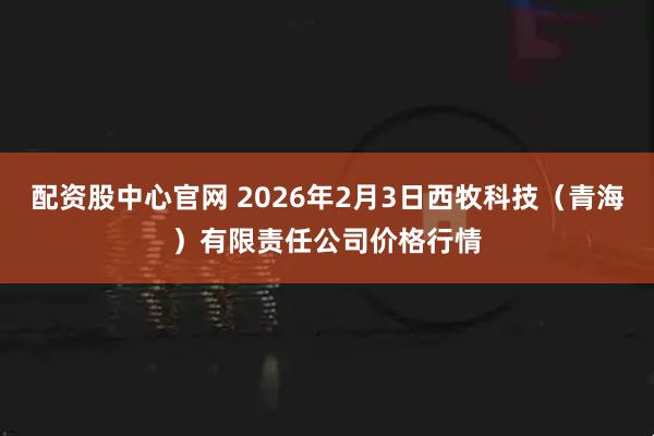 配资股中心官网 2026年2月3日西牧科技（青海）有限责任公司价格行情