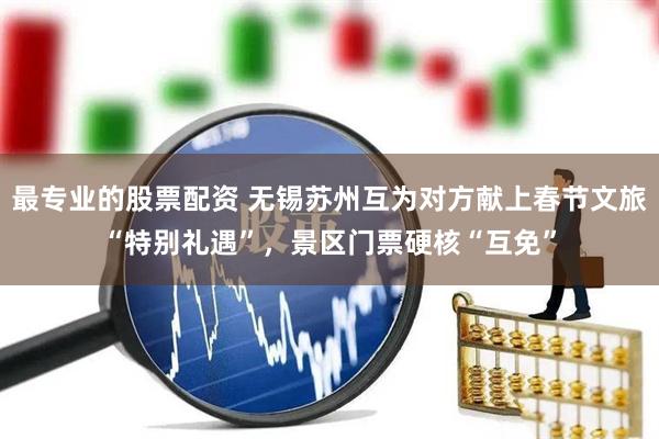 最专业的股票配资 无锡苏州互为对方献上春节文旅“特别礼遇”，景区门票硬核“互免”