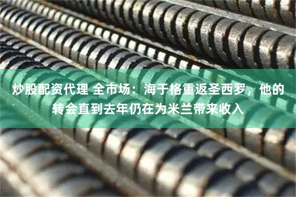 炒股配资代理 全市场：海于格重返圣西罗，他的转会直到去年仍在为米兰带来收入