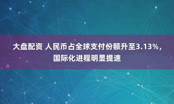 大盘配资 人民币占全球支付份额升至3.13%，国际化进程明显提速