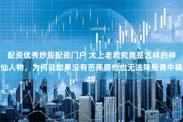 配资优秀炒股配资门户 太上老君究竟是怎样的神仙人物，为何说如果没有芭蕉扇他也无法降服青牛精