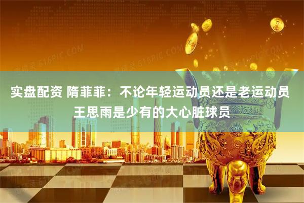 实盘配资 隋菲菲：不论年轻运动员还是老运动员 王思雨是少有的大心脏球员
