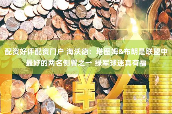 配资好评配资门户 海沃德：塔图姆&布朗是联盟中最好的两名侧翼之一 绿军球迷真有福