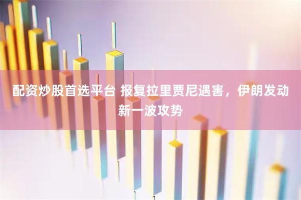配资炒股首选平台 报复拉里贾尼遇害，伊朗发动新一波攻势