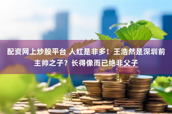 配资网上炒股平台 人红是非多！王浩然是深圳前主帅之子？长得像而已绝非父子
