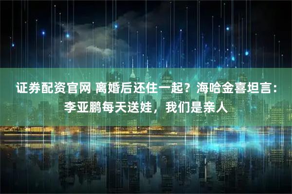 证券配资官网 离婚后还住一起？海哈金喜坦言：李亚鹏每天送娃，我们是亲人