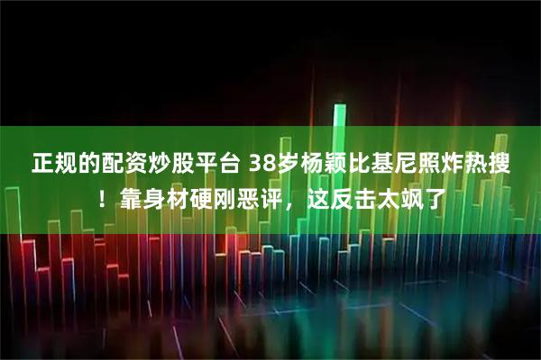 正规的配资炒股平台 38岁杨颖比基尼照炸热搜！靠身材硬刚恶评，这反击太飒了