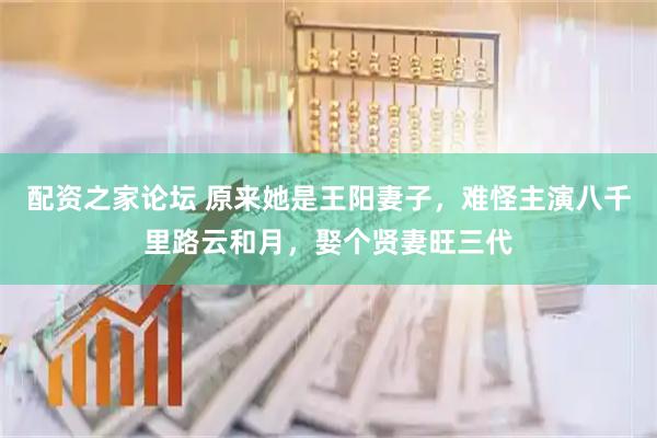 配资之家论坛 原来她是王阳妻子，难怪主演八千里路云和月，娶个贤妻旺三代