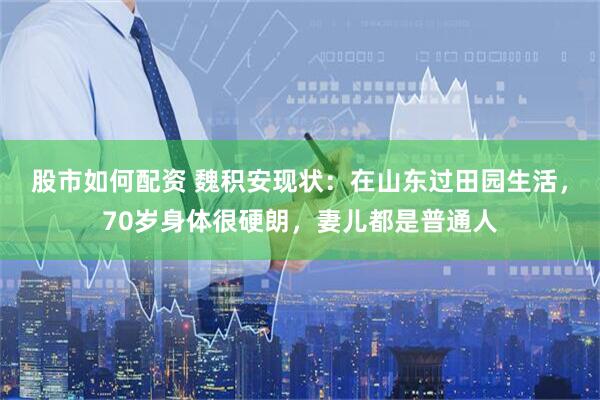 股市如何配资 魏积安现状：在山东过田园生活，70岁身体很硬朗，妻儿都是普通人