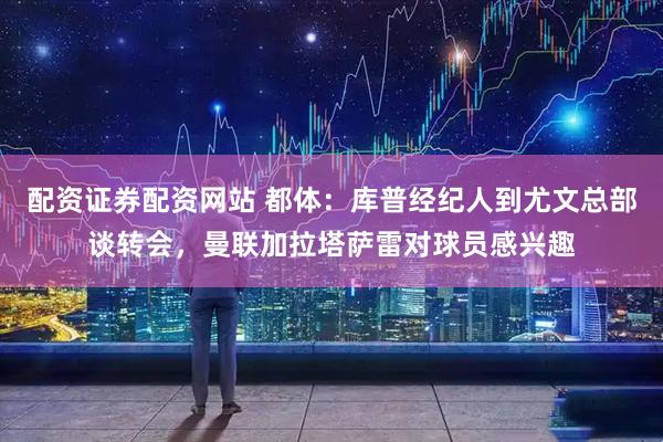 配资证券配资网站 都体：库普经纪人到尤文总部谈转会，曼联加拉塔萨雷对球员感兴趣