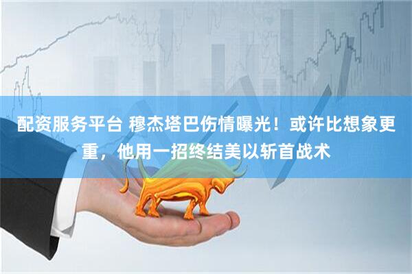 配资服务平台 穆杰塔巴伤情曝光！或许比想象更重，他用一招终结美以斩首战术