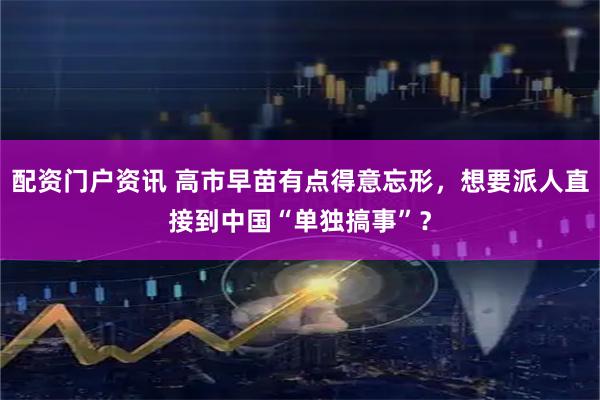配资门户资讯 高市早苗有点得意忘形，想要派人直接到中国“单独搞事”？