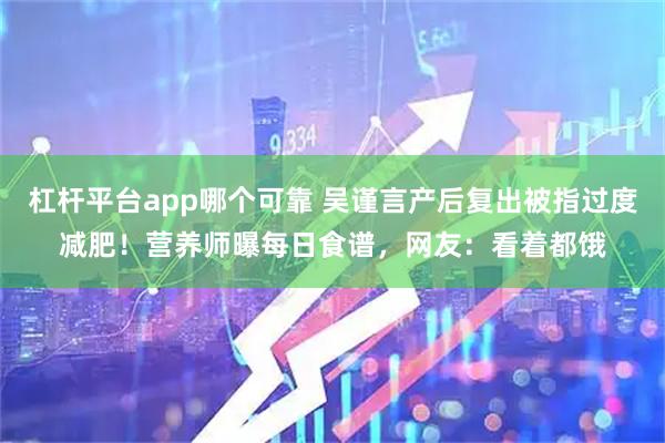 杠杆平台app哪个可靠 吴谨言产后复出被指过度减肥！营养师曝每日食谱，网友：看着都饿