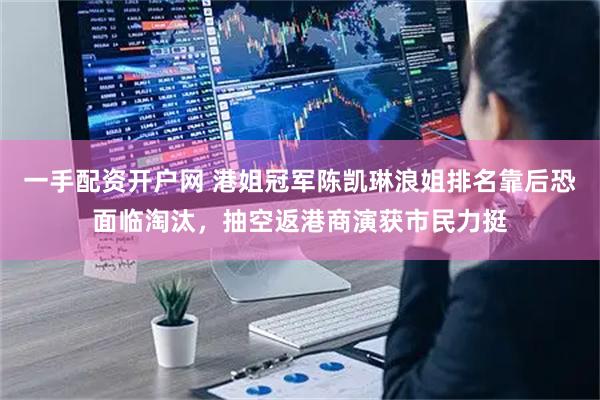 一手配资开户网 港姐冠军陈凯琳浪姐排名靠后恐面临淘汰，抽空返港商演获市民力挺