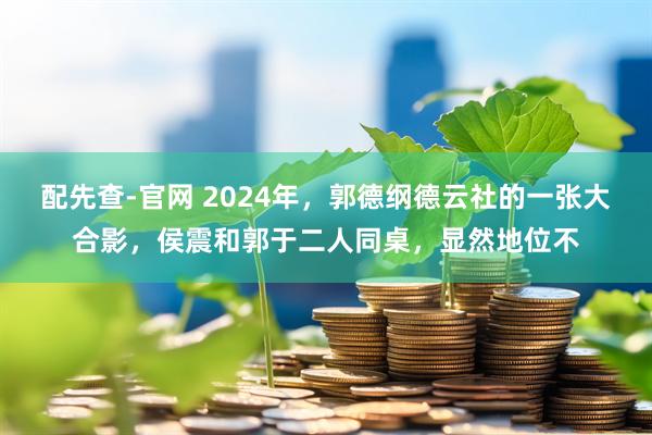 配先查-官网 2024年，郭德纲德云社的一张大合影，侯震和郭于二人同桌，显然地位不