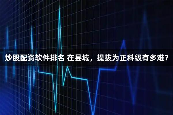 炒股配资软件排名 在县城，提拔为正科级有多难？