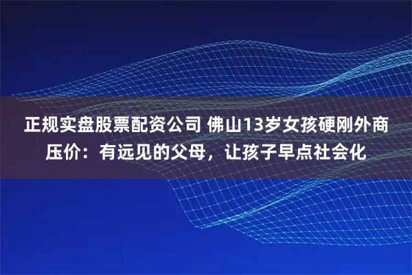 正规实盘股票配资公司 佛山13岁女孩硬刚外商压价：有远见的父母，让孩子早点社会化