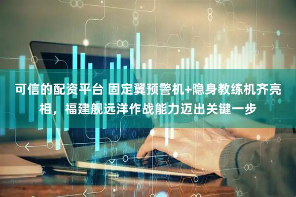 可信的配资平台 固定翼预警机+隐身教练机齐亮相，福建舰远洋作战能力迈出关键一步