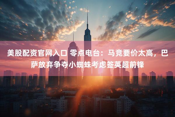 美股配资官网入口 零点电台：马竞要价太高，巴萨放弃争夺小蜘蛛考虑签英超前锋