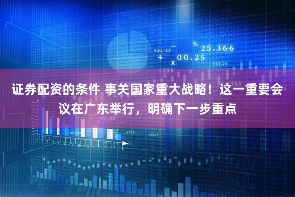证券配资的条件 事关国家重大战略！这一重要会议在广东举行，明确下一步重点