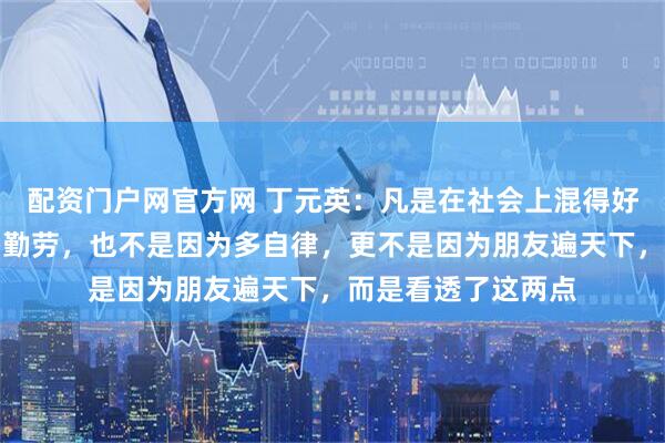配资门户网官方网 丁元英：凡是在社会上混得好的人，不是因为多勤劳，也不是因为多自律，更不是因为朋友遍天下，而是看透了这两点