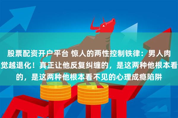 股票配资开户平台 惊人的两性控制铁律：男人肉体越被满足，猎手直觉越退化！真正让他反复纠缠的，是这两种他根本看不见的心理成瘾陷阱
