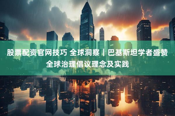 股票配资官网技巧 全球洞察｜巴基斯坦学者盛赞全球治理倡议理念及实践