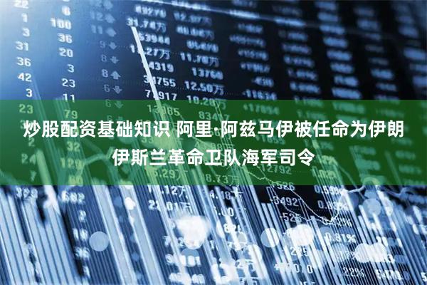 炒股配资基础知识 阿里·阿兹马伊被任命为伊朗伊斯兰革命卫队海军司令