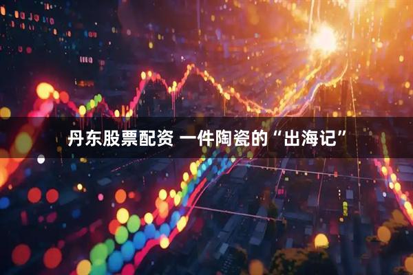 丹东股票配资 一件陶瓷的“出海记”
