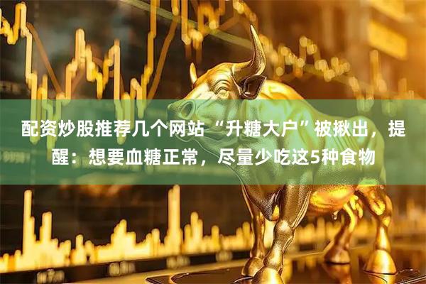 配资炒股推荐几个网站 “升糖大户”被揪出，提醒：想要血糖正常，尽量少吃这5种食物