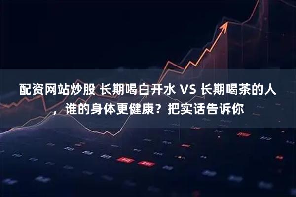 配资网站炒股 长期喝白开水 VS 长期喝茶的人，谁的身体更健康？把实话告诉你