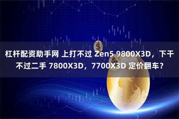 杠杆配资助手网 上打不过 Zen5 9800X3D，下干不过二手 7800X3D，7700X3D 定价翻车？