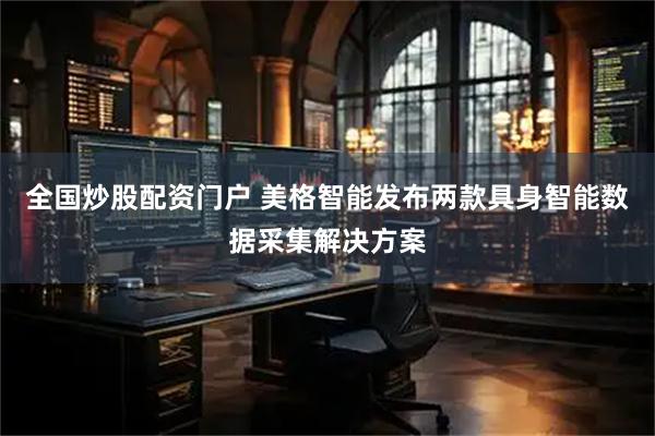 全国炒股配资门户 美格智能发布两款具身智能数据采集解决方案