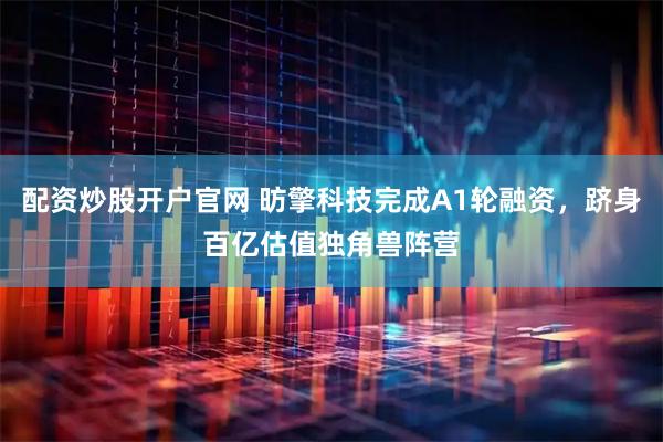 配资炒股开户官网 昉擎科技完成A1轮融资，跻身百亿估值独角兽阵营