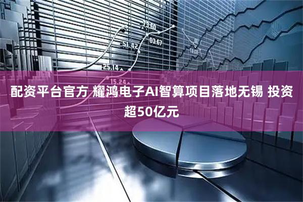 配资平台官方 耀鸿电子AI智算项目落地无锡 投资超50亿元